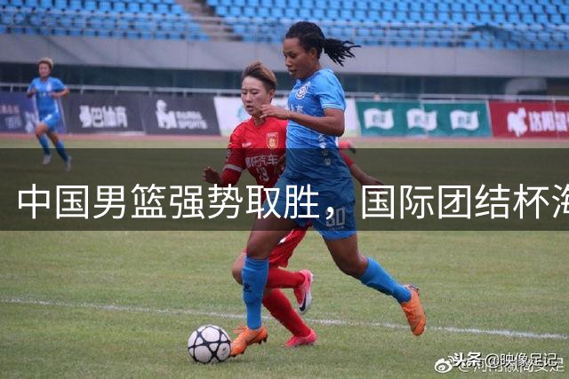 中国男篮强势取胜，国际团结杯海口站告捷