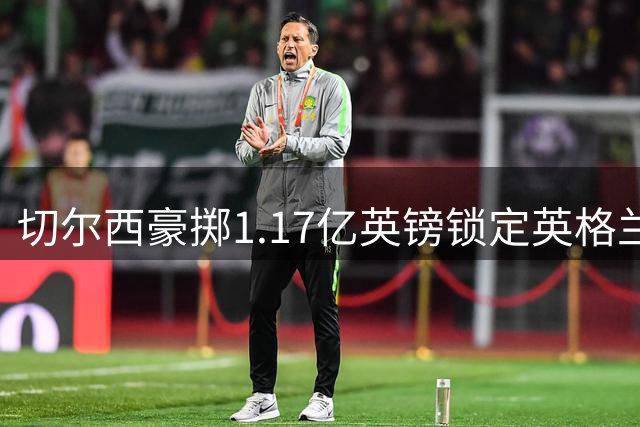 切尔西豪掷1.17亿英镑锁定英格兰新核 创英超两大历史纪录