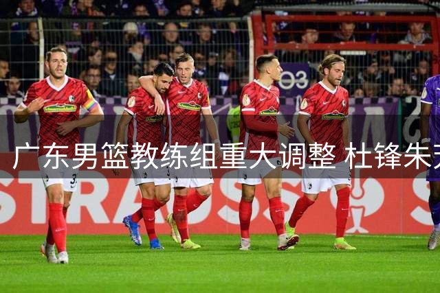 广东男篮教练组重大调整 杜锋朱芳雨双双转任新职