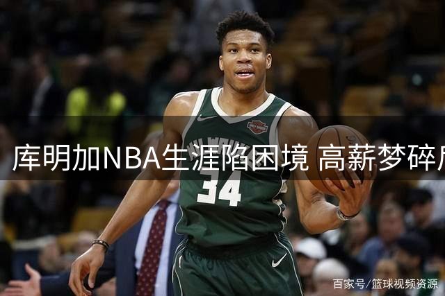 库明加NBA生涯陷困境 高薪梦碎后路在何方