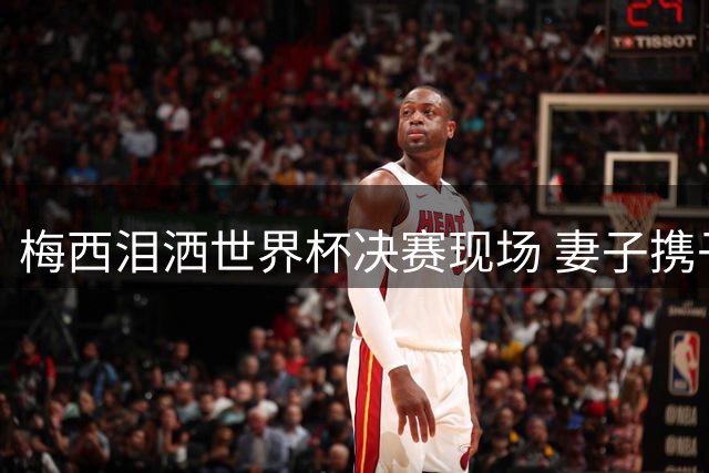 梅西泪洒世界杯决赛现场 妻子携子黯然离场引球迷心碎