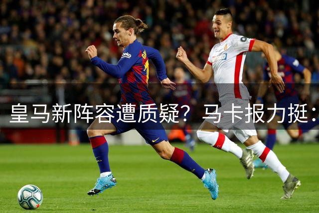 皇马新阵容遭质疑？马卡报力挺：新时代已开启