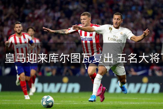 皇马迎来库尔图瓦复出 五名大将下周集结完毕