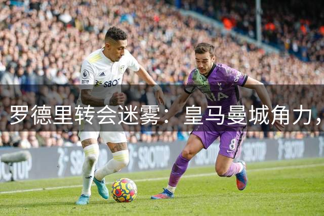 罗德里转会迷雾：皇马曼城角力，年龄伤病成关键变量