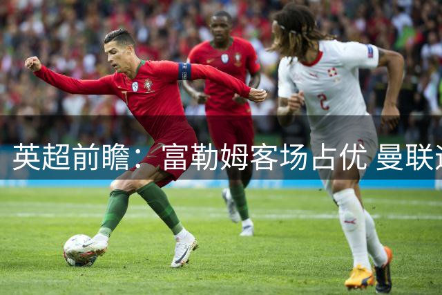 英超前瞻：富勒姆客场占优 曼联迎战升班马盼反弹