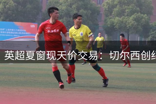 英超夏窗现天价交易：切尔西创纪录签新星 沙特豪门再挖角