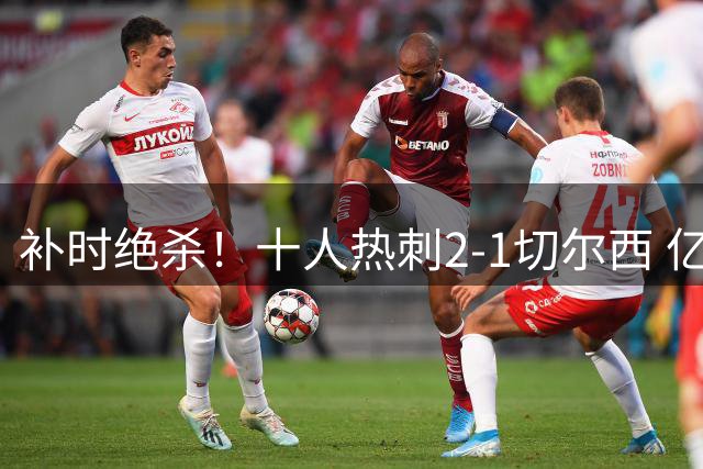 补时绝杀！十人热刺2-1切尔西 亿元新援加盟首球 中卫登场3分钟染红