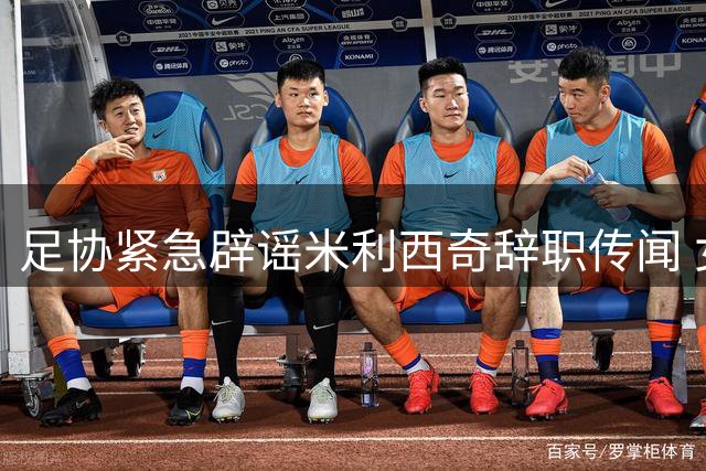 足协紧急辟谣米利西奇辞职传闻 女足亚运备战计划未受影响