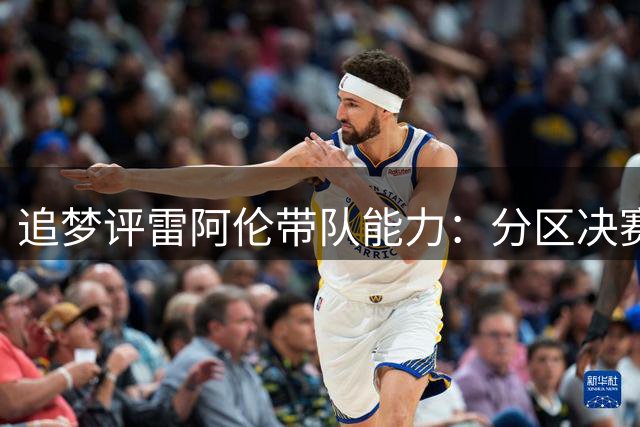 追梦评雷阿伦带队能力：分区决赛表现与特雷杨相当