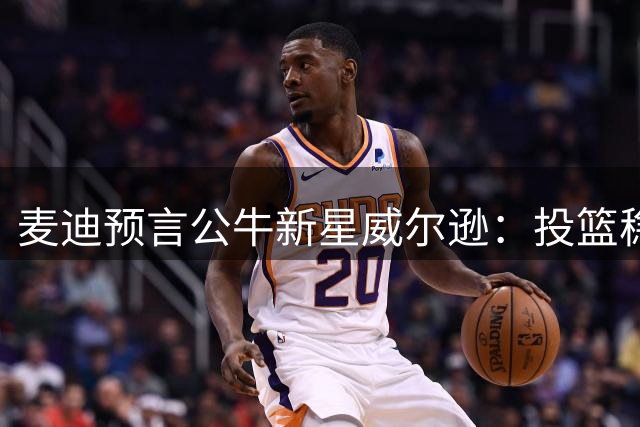 麦迪预言公牛新星威尔逊：投篮稳定性将决定其巨星上限