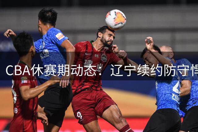 CBA休赛期动态：辽宁续约防守悍将 广东考察新外援 热身赛暴露问题